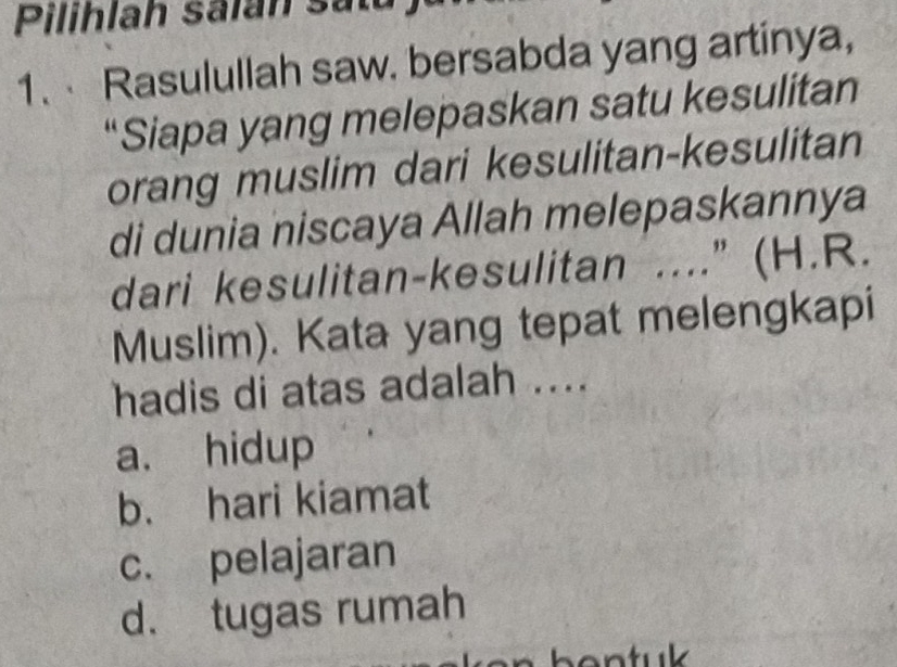 Pilihlah salan satu
1. Rasulullah saw. bersabda yang artinya,
“Siapa yang melepaskan satu kesulitan
orang muslim dari kesulitan-kesulitan
di dunia niscaya Allah melepaskannya
dari kesulitan-kesulitan ....” (H.R.
Muslim). Kata yang tepat melengkapi
hadis di atas adalah ....
a. hidup
b. hari kiamat
c. pelajaran
d. tugas rumah