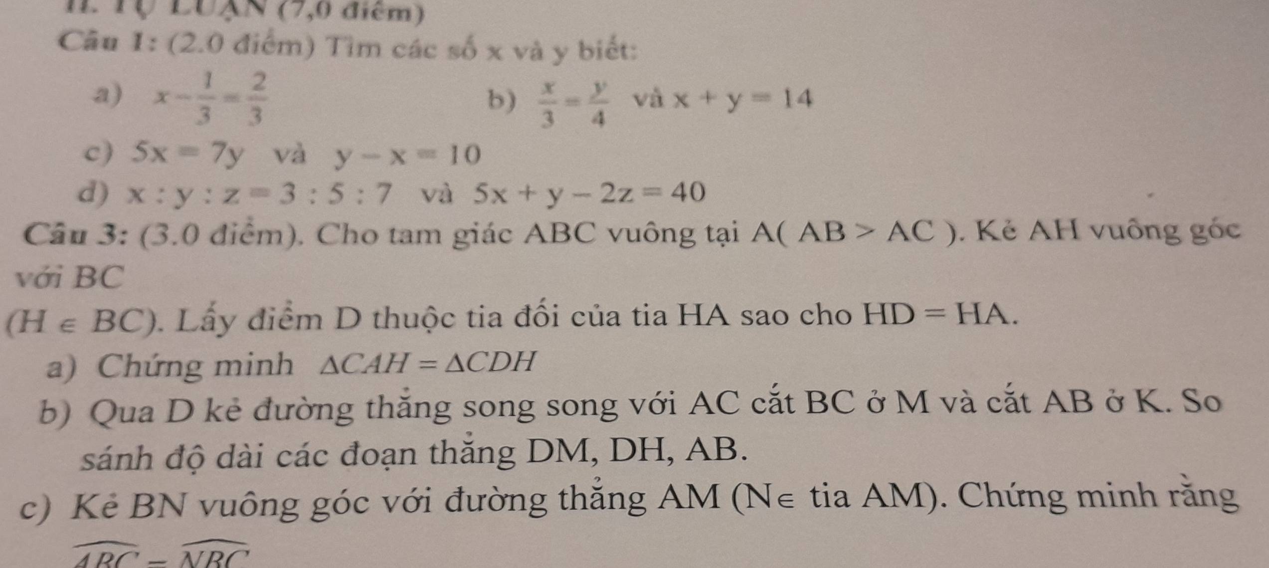 Tộ LUAN (7,0 điểm) 
Câu 1: (2.0 điểm) Tìm các số x và y biết: 
a) x- 1/3 = 2/3 
b)  x/3 = y/4  và x+y=14
c) 5x=7y và y-x=10
d) x:y:z=3:5:7 và 5x+y-2z=40
Câu 3: (3.0 điểm). Cho tam giác ABC vuông tại A(AB>AC). Kẻ AH vuông góc 
với BC
(H∈ BC) Lấy điểm D thuộc tia đối của tia HA sao cho HD=HA. 
a) Chứng minh △ CAH=△ CDH
b) Qua D kẻ đường thắng song song với AC cắt BC ở M và cắt AB ở K. So 
sánh độ dài các đoạn thăng DM, DH, AB. 
c) Kẻ BN vuông góc với đường thắng AM (N∈ tia AM). Chứng minh rằng
widehat ARC=widehat NRC