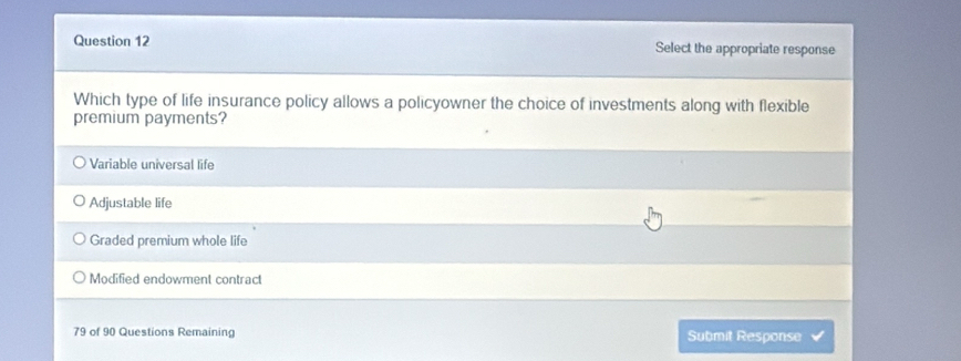 Select the appropriate response
Which type of life insurance policy allows a policyowner the choice of investments along with flexible
premium payments?
Variable universal life
Adjustable life
Graded premium whole life
Modified endowment contract
79 of 90 Questions Remaining Submit Response