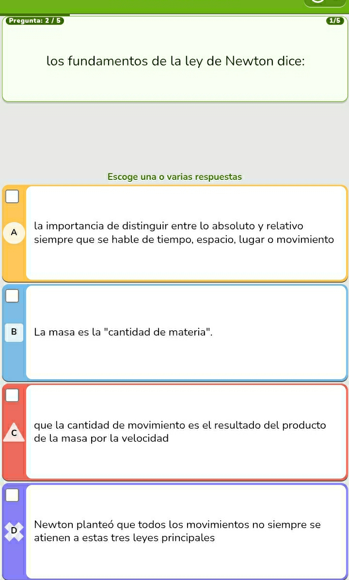 Pregunta: 2 / 5
los fundamentos de la ley de Newton dice:
Escoge una o varias respuestas
la importancia de distinguir entre lo absoluto y relativo
A
siempre que se hable de tiempo, espacio, lugar o movimiento
B La masa es la "cantidad de materia".
que la cantidad de movimiento es el resultado del producto
C de la masa por la velocidad
D Newton planteó que todos los movimientos no siempre se
atienen a estas tres leyes principales