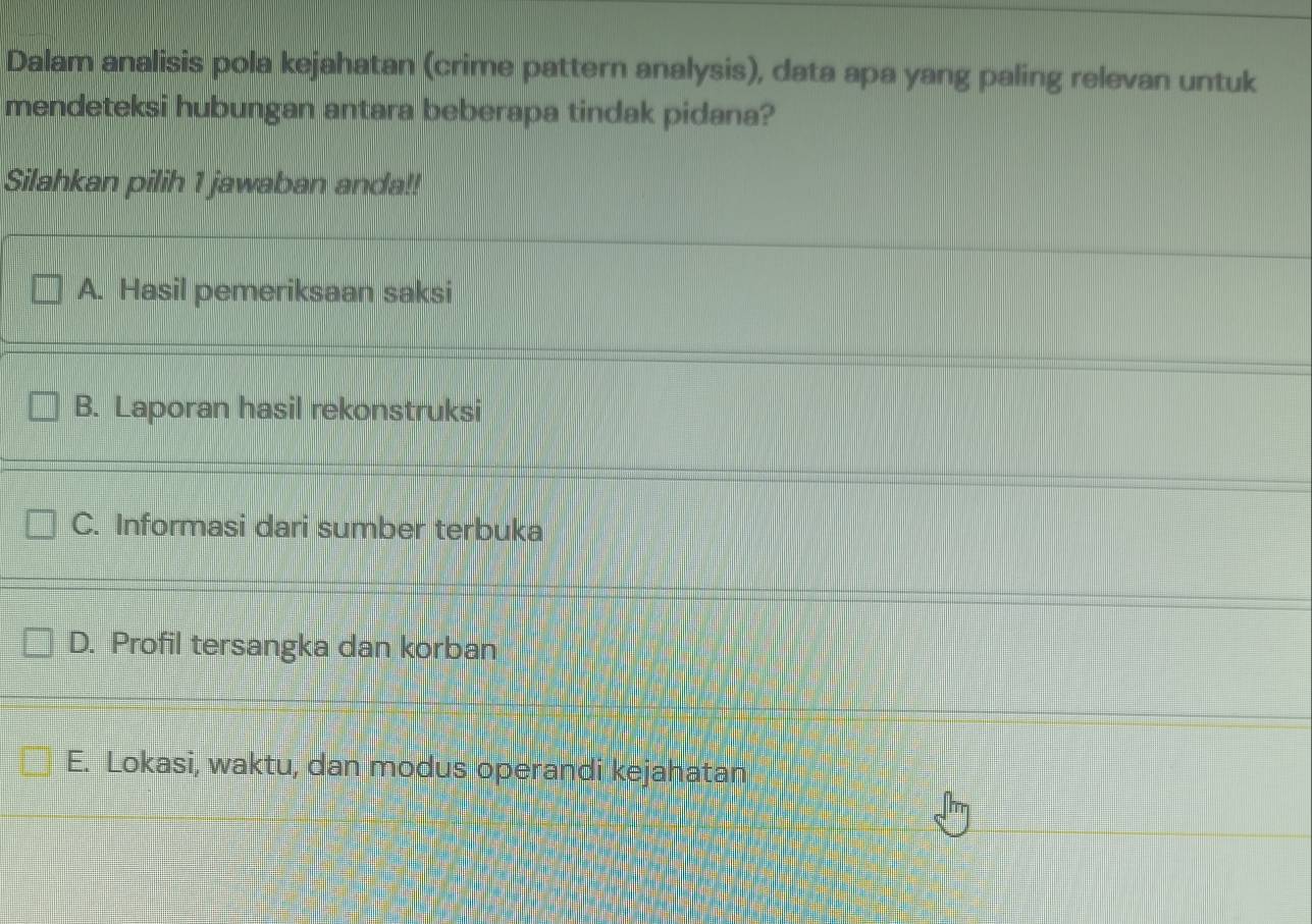 Dalam analisis pola kejahatan (crime pattern analysis), data apa yang paling relevan untuk
mendeteksi hubungan antara beberapa tindak pidana?
Silahkan pilih 1 jawaban anda!!
A. Hasil pemeriksaan saksi
B. Laporan hasil rekonstruksi
C. Informasi dari sumber terbuka
D. Profil tersangka dan korban
E. Lokasi, waktu, dan modus operandi kejahatan