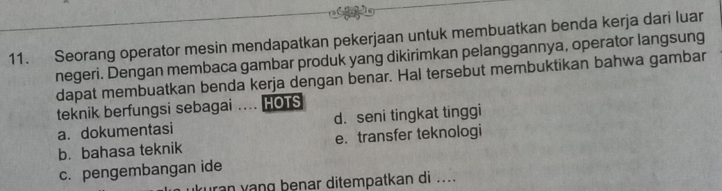 Seorang operator mesin mendapatkan pekerjaan untuk membuatkan benda kerja dari luar
negeri. Dengan membaca gambar produk yang dikirimkan pelanggannya, operator langsung
dapat membuatkan benda kerja dengan benar. Hal tersebut membuktikan bahwa gambar
teknik berfungsi sebagai .... HOTS
a. dokumentasi d. seni tingkat tinggi
b. bahasa teknik e. transfer teknologi
c. pengembangan ide
rn yang benar ditempatkan di ....