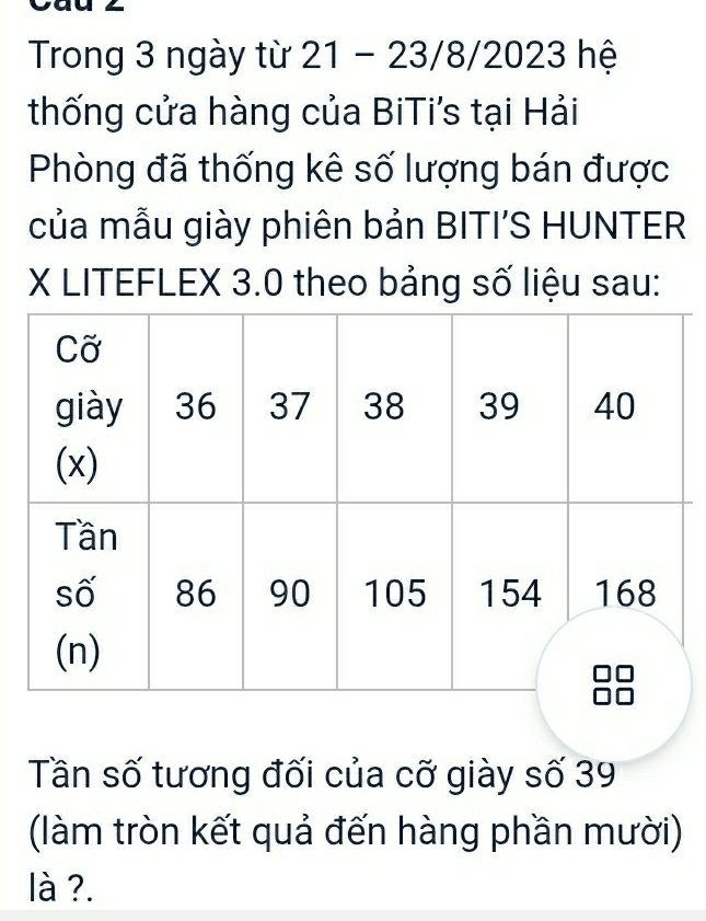 Trong 3 ngày từ * 21 - 23/8/2023 hệ 
thống cửa hàng của BiTi's tại Hải 
Phòng đã thống kê số lượng bán được 
của mẫu giày phiên bản BITI’S HUNTER
X LITEFLEX 3.0 theo bảng số liệu sau: 
Tần số tương đối của cỡ giày số 39
(làm tròn kết quả đến hàng phần mười) 
là ?.