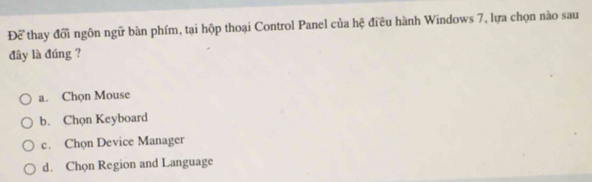 Để thay đổi ngôn ngữ bàn phím, tại hộp thoại Control Panel của hệ điều hành Windows 7, lựa chọn nào sau
đây là đúng ?
a. Chọn Mouse
b. Chọn Keyboard
c. Chọn Device Manager
d. Chọn Region and Language