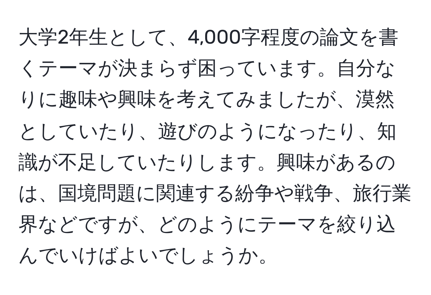 大学2年生として、4,000字程度の論文を書くテーマが決まらず困っています。自分なりに趣味や興味を考えてみましたが、漠然としていたり、遊びのようになったり、知識が不足していたりします。興味があるのは、国境問題に関連する紛争や戦争、旅行業界などですが、どのようにテーマを絞り込んでいけばよいでしょうか。