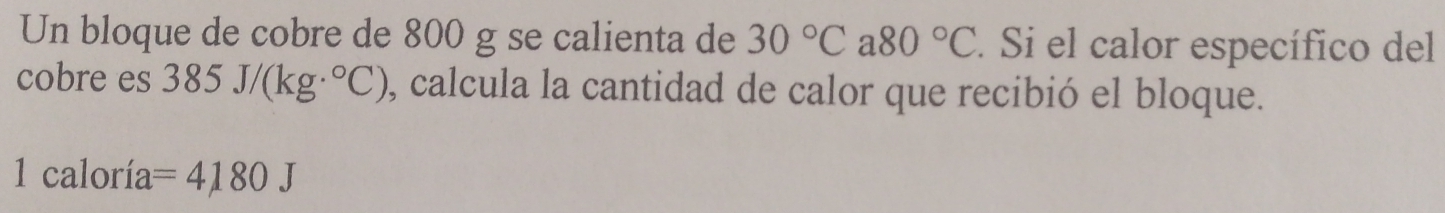 Un bloque de cobre de 800 g se calienta de 30°C a 80°C. Si el calor específico del 
cobre es 385J/(kg·°C) , calcula la cantidad de calor que recibió el bloque. 
1 caloría =4180J