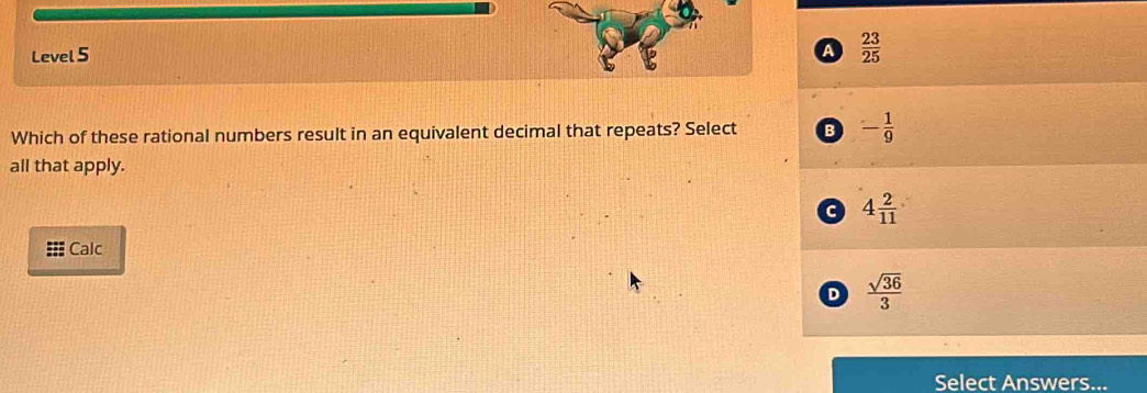 Level 5 a  23/25 
Which of these rational numbers result in an equivalent decimal that repeats? Select B - 1/9 
all that apply.
a 4 2/11 
Calc
D  sqrt(36)/3 
Select Answers...