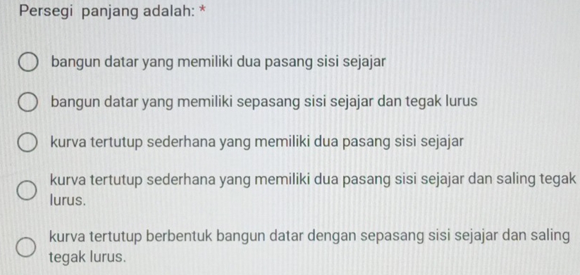 Persegi panjang adalah: *
bangun datar yang memiliki dua pasang sisi sejajar
bangun datar yang memiliki sepasang sisi sejajar dan tegak lurus
kurva tertutup sederhana yang memiliki dua pasang sisi sejajar
kurva tertutup sederhana yang memiliki dua pasang sisi sejajar dan saling tegak
lurus.
kurva tertutup berbentuk bangun datar dengan sepasang sisi sejajar dan saling
tegak lurus.