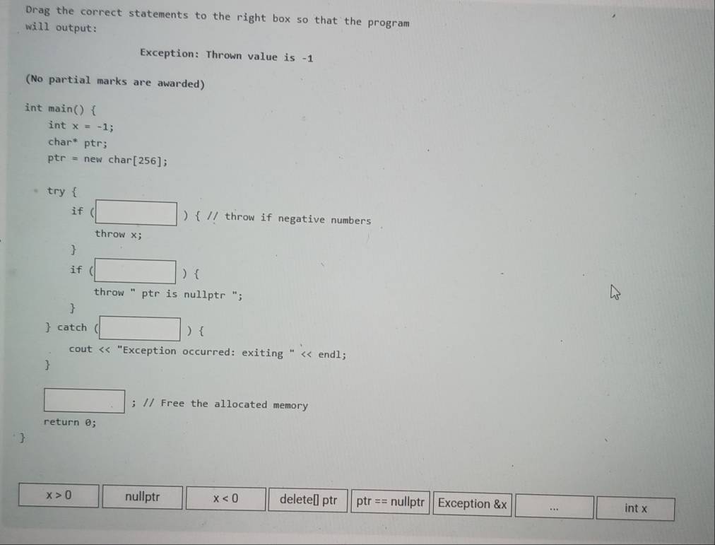 Drag the correct statements to the right box so that the program 
will output: 
Exception: Thrown value is -1
(No partial marks are awarded) 
int main()  
int x=-1 : 
char* ptr;
ptr = new char[256]; 
try  
if (□ )  // throw if negative numbers 
throw x; 
 
if (□ ) | 
throw " ptr is nullptr "; 
 
 catch (□ ) 
cout