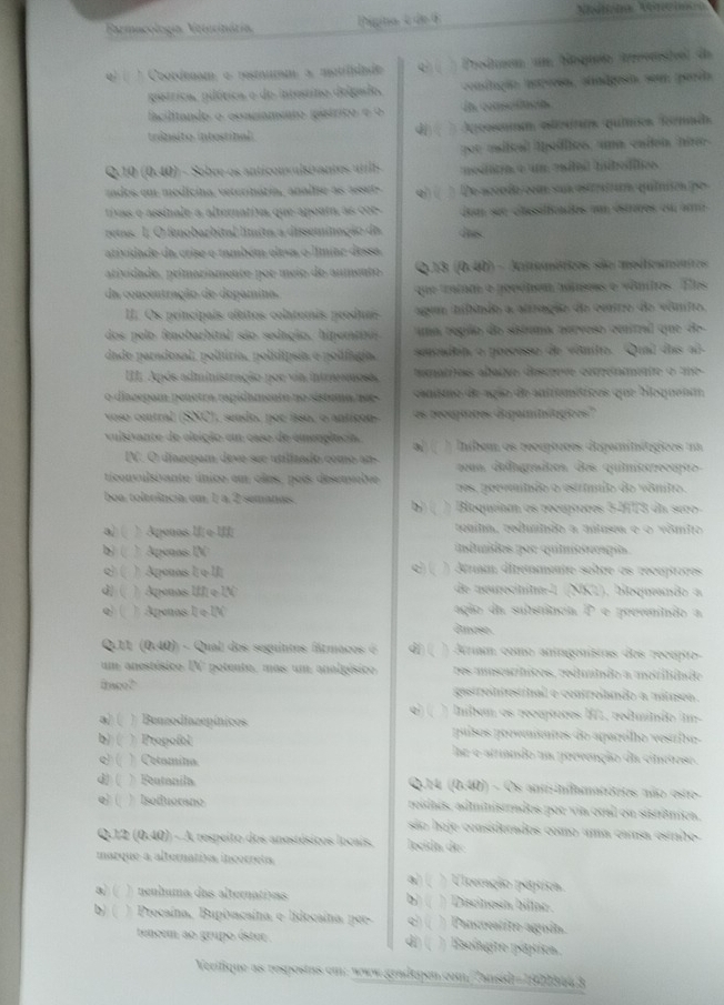 Barmacología Veterinária Pgina e de 4
4) ( ) Coordenam o resmumm: a mutifiade  (   Produem um boquéo tvvnstvel de
gistrica, pilórica e do intestino delgado, conslação istvesn, aindgesn, son parda
facilitando o conciamíto (púsírico e o La conseifació
trânsito intestibal  Apoossuan etestún quíies Rénad,
：
gor estcal lpeíflics, una eaten hin
Q. u (0,40) 1 - Sobre os anticonvulsivantes utilh  medita e um esito iboditcs
cados em medicina, veterinária, analise as aset-  De accoda com sun estrratón quítitón po
tivas e assinale a alternativa que apouta, as cor dom sée clasifcndes u éstères ou am
retas. 1 O fenobarbital límita a disseminação do Iis
atividade da crise o também eleva o límiac dessa,
atividado, primariamente por meio de aumento Q13 (0.40) - Amométricos são medteamentos
da concentração de dopamina. que tniam e pooêhem aómeas e vênios. Eles
II. Os principais eftitos colaterais produai agum iibuão a alração de cuiro de vêmiro.
dos pelo fenobarbital são sedação. hipertts uma reglo de sábuma eurveso cmtral que de
dade paradoxal, poliúria, polidipsia e polifagia. secudea o poeceso de vêmito. Qual dos al
III Após administração por via intresmosa, tamatrios altaçóo dgove enprenmetre o me
o diazepam penetra rapidamento no sistuma nue csnimo de ação de antroméricos que boquent
voso central (SNC), sendo, por isso, o antícon- es rouguores depaminigices''
vulsivante de eleição em case de emeoplacia. al ( ) Iníbem os recéptores depaminétgicos m
IN. O diazepam devo sue utilizado como ans  vm delograitos des quiinsrocapto
ticonvulsiante único em olos, pois desemabve res, poovníão o estrímlo do vônitro.
boa, tolerância, em 1; a, 2 semanes. b) ( ) Bloqueíam os receptores 5-3T3 da sero
a) ( ) Aponos II( o-III; tenita, reunldo a anlusa e o vômio
b ( ) Apeass IV insuídos por quitetcpía
o ( )  Aponais I o II Q) ( ) dram direnmente soère es recepiores
) Aqenos II e IN de neurecinita-l (NK1), bioqueando a
q) ( ) Aponas I e IV êmose agão da sutenância. P e provenindo a
Q.11 12 140) - Qual dos seguintes fármacos é 9 * Ariam como aníngenístas dos recípio
um anestésico IV potente, mas um analgésico. des miscactces, reclualndo a mcirilutdo
frco? gastrointestibal e controlando a mútasea.
q)( ) ) Ínltem os receptores II, redmíndo im-
a)( )Benzodiazepínicos puísos provaintes do aparólho vesrito
b) ( ) Propofol he e atrando na poovenção da cinetese.
e) ( * Cotamína
3 (   Feutaníla  Q.14 (0.40) - Os anti-inflamatótios não este-
( ) Isoffuorano reidais, administrados por via otal ou sistrânios.
são hoje considerados como uma cansa estabe
QJ2 (0,40) - A respeito dos anestésicos locais.  lecida de
iarque a alternativs incorreta.
a)(   Ulceração peptica
a) ( ) nenluma das alternativas ) Discinosía billar .
b 
b) (   Procaína, Bupivacaina e lidocaína pee- chí   Pancreatito aguín.
tencem ao grupo éster . d( ) Esolagite péptica
Verifique as respostas em: www gradepen com Zansid =19019463