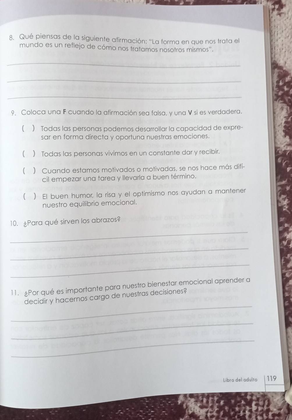 Qué piensas de la siguiente afirmación: ''La forma en que nos trata el
mundo es un reflejo de cómo nos tratamos nosotros mismos''.
_
_
_
9. Coloca una F cuando la afirmación sea falsa, y una V si es verdadera.
() Todas las personas podemos desarrollar la capacidad de expre-
sar en forma directa y oportuna nuestras emociones.
( ) Todas las personas vivimos en un constante dar y recibir.
 ) Cuando estamos motivados o motivadas, se nos hace más difí-
cil empezar una tarea y llevarla a buen término.
 ) El buen humor, la risa y el optimismo nos ayudan a mantener
nuestro equilibrio emocional.
10. ¿Para qué sirven los abrazos?
_
_
_
11. Por qué es importante para nuestro bienestar emocional aprender a
_
decidir y hacernos cargo de nuestras decisiones?
_
_
Libro del adulto 119