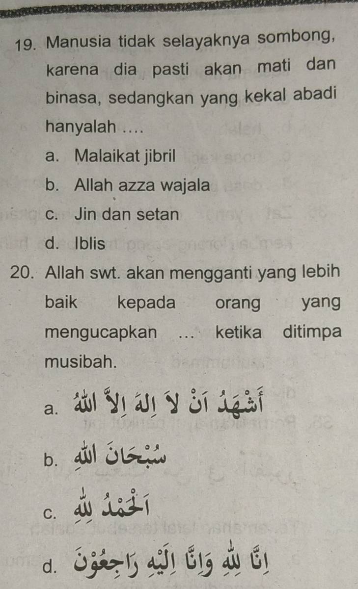 Manusia tidak selayaknya sombong,
karena dia pasti akan mati dan
binasa, sedangkan yang kekal abadi
hanyalah ....
a. Malaikat jibril
b. Allah azza wajala
c. Jin dan setan
d. Iblis
20. Allah swt. akan mengganti yang lebih
baik€£ kepada orang yang
mengucapkan … ketika ditimpa
musibah.
a. á Vị áị V si 1 àf
b. a Ól
c jú jí
d. 1Z2,l aI1 É13 LÉ1