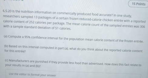 20 Is the nutrition information on commercially produced food accurate? In one study, 
researchers sampled 13 packages of a certain frozen reduced-calorie chicken entrée with a reported 
calorie content of 252 calories per package. The mean calorie count of the sampled entrées was 306
with a sample standard deviation of 51 calories. 
(a) Compute a 95% confidence interval for the population mean calorie content of the frozen entrée. 
(b) Based on this interval computed in part (a), what do you think about the reported calorie content 
for this entrée? 
(c) Manufacturers are punished if they provide less food than advertised. How does this fact relate to 
your results in (a) and (b)? 
Use the editor to format your answer