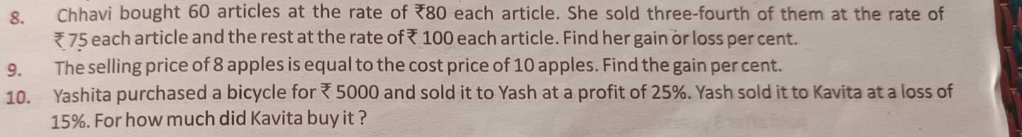 Chhavi bought 60 articles at the rate of ₹80 each article. She sold three-fourth of them at the rate of
₹ 75 each article and the rest at the rate of ₹ 100 each article. Find her gain or loss per cent. 
9. The selling price of 8 apples is equal to the cost price of 10 apples. Find the gain per cent. 
10. Yashita purchased a bicycle for ₹ 5000 and sold it to Yash at a profit of 25%. Yash sold it to Kavita at a loss of
15%. For how much did Kavita buy it ?