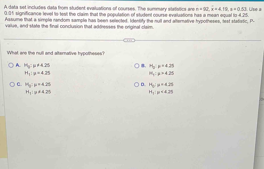 A data set includes data from student evaluations of courses. The summary statistics are n=92, x=4.19, s=0.53. Use a
0.01 significance level to test the claim that the population of student course evaluations has a mean equal to 4.25.
Assume that a simple random sample has been selected. Identify the null and alternative hypotheses, test statistic, P -
value, and state the final conclusion that addresses the original claim.
What are the null and alternative hypotheses?
A. H_0:mu != 4.25 B. H_0:mu =4.25
H_1:mu =4.25
H_1:mu >4.25
C. H_0:mu =4.25 D. H_0:mu =4.25
H_1:mu != 4.25
H_1:mu <4.25
to