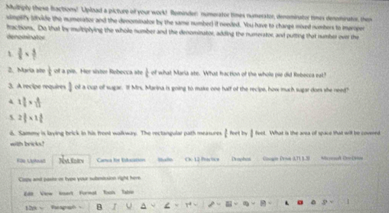 Mulliply these fractions! Upload a picture of your work!. Reminder: numerator times numerator, denominator times denominator, then 
simpilty (dvide the numerator and the denominator by the same number) it needed. You have to change mixed numbers to improper 
fractions. Do that by multiplying the whole number and the denominator, adding the numerator, and putting that number over the 
denominator 
t  3/8 *  4/7 
2. Maria ate  1/8  of a pio. Her sixter Rebecca ate  1/4  of what Maria ate. What fraction of the whole pie did Rebecca eat? 
3. A recipe requires 1 of a cup of sugar. If Mrs. Marina is going to make one half of the recipe, how much sugar does she need? 
4 1 3/5 *  4/11 
5 2 3/5 * 1 4/5 
6. Sammy is laying brick in his front walkway. The rectangular path measures t feet by | lee t. What is the area of space that will be covered 
with bricks! 
Küe Lyead Canoa le Esbuatiió Suxfo C. 12 Pactice Diophos Googin Dron (TL 1.2) Micyosd Coe Lvive 
Capy and pasie or type your submission right here 
Edi View kmert Format Tool Tabin 
128 √ Pacagraph B I U A L .