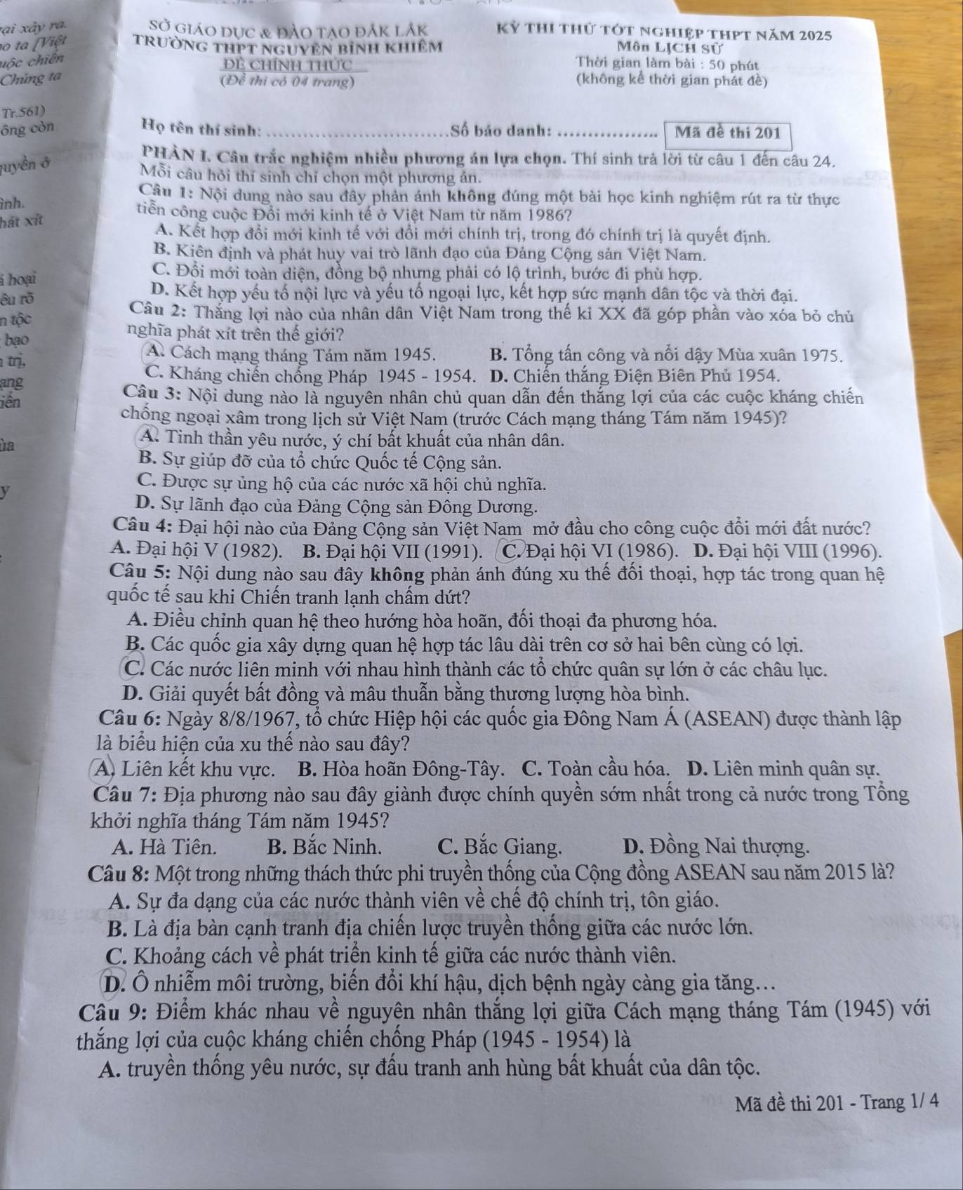 rại ả y  ra.
SO * Giáo dục & đảo tạo đắk lắk Kỷ thi thử tót nghiệp thPt năm 2025
1o ta [Việt trường tHPT ngUYền bính khiêm Môn LỊCH Sử
uộc chiến
Đề Chính thức  Thời gian làm bài : 50 phút
Chúng ta (không kể thời gian phát đề)
(Đề thi có 04 trang)
TrSt 51)
ông còn Họ tên thí sinh:_ Số báo danh:_ Mã đề thi 201
quyền ở
PHẢN I. Câu trắc nghiệm nhiều phương án lựa chọn. Thí sinh trả lời từ câu 1 đến câu 24.
Mỗi câu hỏi thí sinh chỉ chọn một phương án.
Câu 1: Nội dung nào sau đây phản ánh không đúng một bài học kinh nghiệm rút ra từ thực
ình.
tiễn công cuộc Đổi mới kinh tế ở Việt Nam từ năm 1986?
hát xít
A. Kết hợp đổi mới kinh tế với đổi mới chính trị, trong đó chính trị là quyết định.
B. Kiên định và phát huy vai trò lãnh đạo của Đảng Cộng sản Việt Nam.
á hoại
C. Đổi mới toàn diện, đồng bộ nhưng phải có lộ trình, bước đi phù hợp.
êu rõ
D. Kết hợp yếu tố nội lực và yếu tố ngoại lực, kết hợp sức mạnh dân tộc và thời đại.
Câu 2: Thắng lợi nào của nhân dân Việt Nam trong thế kỉ XX đã góp phần vào xóa bỏ chủ
n tộc
bao
nghĩa phát xít trên thế giới?
trị,
A Cách mạng tháng Tám năm 1945. B. Tổng tấn công và nổi dậy Mùa xuân 1975.
C. Kháng chiến chống Pháp 1945 - 1954.
ang D. Chiến thắng Điện Biên Phủ 1954.
iền  Câu 3: Nội dung nào là nguyên nhân chủ quan dẫn đến thắng lợi của các cuộc kháng chiến
chống ngoại xâm trong lịch sử Việt Nam (trước Cách mạng tháng Tám năm 1945)?
ha
A. Tinh thần yêu nước, ý chí bất khuất của nhân dân.
B. Sự giúp đỡ của tổ chức Quốc tế Cộng sản.
C. Được sự ủng hộ của các nước xã hội chủ nghĩa.
y
D. Sự lãnh đạo của Đảng Cộng sản Đông Dương.
Câu 4: Đại hội nào của Đảng Cộng sản Việt Nam mở đầu cho công cuộc đổi mới đất nước?
A. Đại hội V (1982). B. Đại hội VII (1991). C. Đại hội VI (1986). D. Đại hội VIII (1996).
Câu 5: Nội dung nào sau đây không phản ánh đúng xu thế đối thoại, hợp tác trong quan hệ
quốc tế sau khi Chiến tranh lạnh chấm dứt?
A. Điều chỉnh quan hệ theo hướng hòa hoãn, đối thoại đa phương hóa.
B. Các quốc gia xây dựng quan hệ hợp tác lâu dài trên cơ sở hai bên cùng có lợi.
C. Các nước liên minh với nhau hình thành các tổ chức quân sự lớn ở các châu lục.
D. Giải quyết bất đồng và mâu thuẫn bằng thương lượng hòa bình.
Câu 6: Ngày 8/8/1967, tổ chức Hiệp hội các quốc gia Đông Nam Á (ASEAN) được thành lập
là biểu hiện của xu thể nào sau đây?
A. Liên kết khu vực. B. Hòa hoãn Đông-Tây. C. Toàn cầu hóa. D. Liên minh quân sự.
Câu 7: Địa phương nào sau đây giành được chính quyền sớm nhất trong cả nước trong Tổng
khởi nghĩa tháng Tám năm 1945?
A. Hà Tiên. B. Bắc Ninh. C. Bắc Giang. D. Đồng Nai thượng.
Câu 8: Một trong những thách thức phi truyền thống của Cộng đồng ASEAN sau năm 2015 là?
A. Sự đa dạng của các nước thành viên về chế độ chính trị, tôn giáo.
B. Là địa bàn cạnh tranh địa chiến lược truyền thống giữa các nước lớn.
C. Khoảng cách về phát triển kinh tế giữa các nước thành viên.
D. Ô nhiễm môi trường, biến đổi khí hậu, dịch bệnh ngày càng gia tăng...
Cầu 9: Điểm khác nhau về nguyên nhân thắng lợi giữa Cách mạng tháng Tám (1945) với
thắng lợi của cuộc kháng chiến chống Pháp (1945 - 1954) là
A. truyền thống yêu nước, sự đấu tranh anh hùng bất khuất của dân tộc.
Mã đề thi 201 - Trang 1/ 4