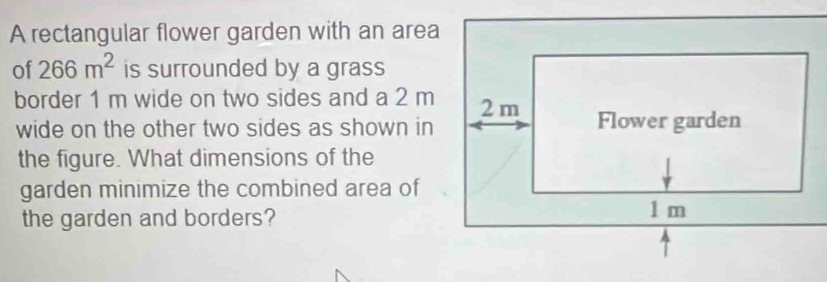 A rectangular flower garden with an area 
of 266m^2 is surrounded by a grass 
border 1 m wide on two sides and a 2 m
wide on the other two sides as shown in 
the figure. What dimensions of the 
garden minimize the combined area of 
the garden and borders?