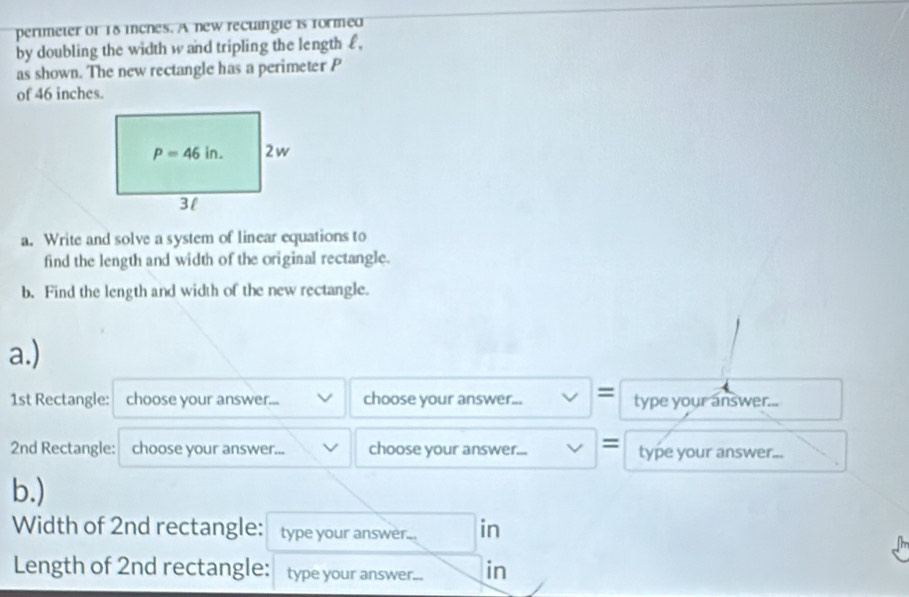 perimeter or 18 iches. A new rectangie is formed
by doubling the width w and tripling the length€£,
as shown. The new rectangle has a perimeter P
of 46 inches.
a. Write and solve a system of linear equations to
find the length and width of the original rectangle.
b. Find the length and width of the new rectangle.
a.)
1st Rectangle: choose your answer. . choose your answer... = type your answer...
2nd Rectangle: choose your answer... choose your answer... = type your answer...
b.)
Width of 2nd rectangle: type your answer... in
Length of 2nd rectangle: type your answer... in