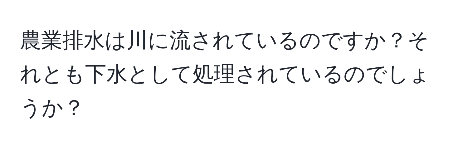 農業排水は川に流されているのですか？それとも下水として処理されているのでしょうか？