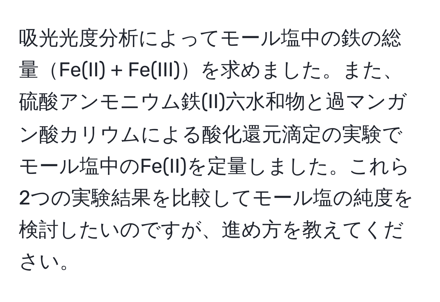 吸光光度分析によってモール塩中の鉄の総量Fe(II) + Fe(III)を求めました。また、硫酸アンモニウム鉄(II)六水和物と過マンガン酸カリウムによる酸化還元滴定の実験でモール塩中のFe(II)を定量しました。これら2つの実験結果を比較してモール塩の純度を検討したいのですが、進め方を教えてください。