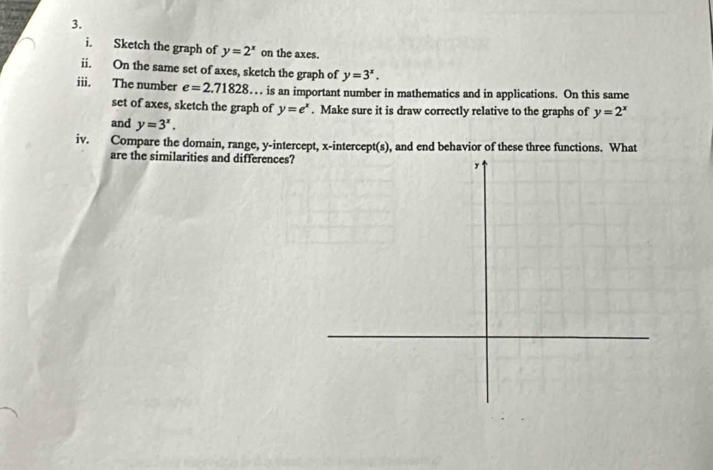 Sketch the graph of y=2^x on the axes. 
ii. On the same set of axes, sketch the graph of y=3^x. 
iii. The number e=2.71828. . is an important number in mathematics and in applications. On this same 
set of axes, sketch the graph of y=e^x. Make sure it is draw correctly relative to the graphs of y=2^x
and y=3^x. 
iv. Compare the domain, range, y-intercept, x-intercept(s), and end behavior of these three functions. What 
are the similarities and differences?