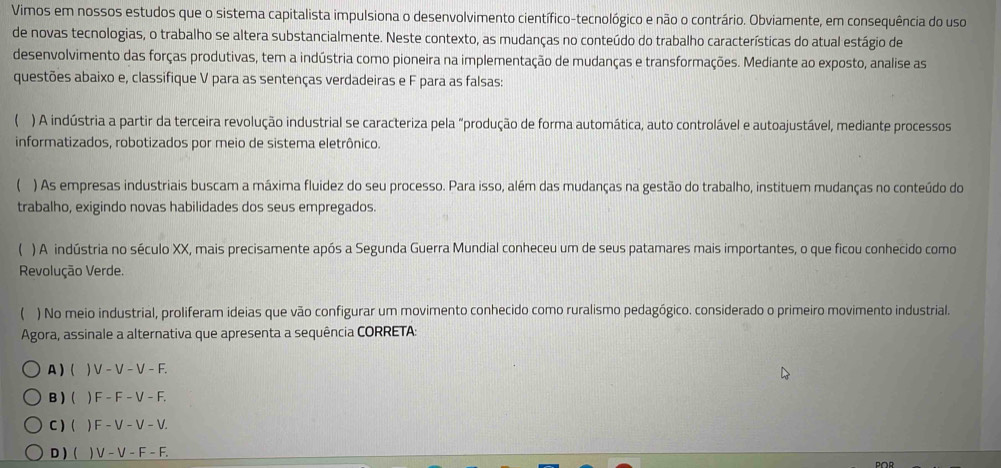 Vimos em nossos estudos que o sistema capitalista impulsiona o desenvolvimento científico-tecnológico e não o contrário. Obviamente, em consequência do uso
de novas tecnologias, o trabalho se altera substancialmente. Neste contexto, as mudanças no conteúdo do trabalho características do atual estágio de
desenvolvimento das forças produtivas, tem a indústria como pioneira na implementação de mudanças e transformações. Mediante ao exposto, analise as
questões abaixo e, classifique V para as sentenças verdadeiras e F para as falsas:
) A indústria a partir da terceira revolução industrial se caracteriza pela “produção de forma automática, auto controlável e autoajustável, mediante processos
informatizados, robotizados por meio de sistema eletrônico.
) As empresas industriais buscam a máxima fluidez do seu processo. Para isso, além das mudanças na gestão do trabalho, instituem mudanças no conteúdo do
trabalho, exigindo novas habilidades dos seus empregados.
 ) A indústria no século XX, mais precisamente após a Segunda Guerra Mundial conheceu um de seus patamares mais importantes, o que ficou conhecido como
Revolução Verde.
 ) No meio industrial, proliferam ideias que vão configurar um movimento conhecido como ruralismo pedagógico. considerado o primeiro movimento industrial.
Agora, assinale a alternativa que apresenta a sequência CORRETA:
A ) (  V − V − V − F.
B) (   F - F − V - F.
C ) (  ) F − V − V − V.
D ) ( ) V - V - F - F.