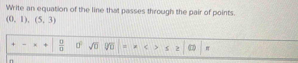 Write an equation of the line that passes through the pair of points.
(0,1),(5,3)
+ +  □ /□   □^(□) sqrt(□ ) sqrt[□](□ ) = x < < > (I) π
n