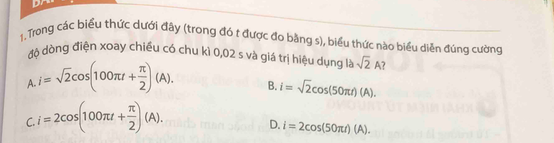 Dr
1. Trong các biểu thức dưới đây (trong đó t được đo bằng s), biểu thức nào biểu diễn đúng cường
độ dòng điện xoay chiều có chu kì 0,02 s và giá trị hiệu dụng là sqrt(2)A
A. i=sqrt(2)cos (100π t+ π /2 )(A).
B. i=sqrt(2)cos (50π t)(A).
C. i=2cos (100π t+ π /2 )(A).
D. i=2cos (50π t)(A).