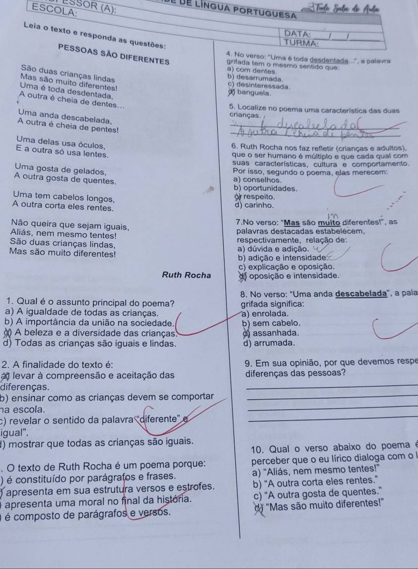 LŠ
dé dé 
O DIFERENTES
o verso: "Uma é toda desdentada...", a palavra
grifada tem o mesmo sentido que:
a) com dentes.
São duas crianças lindas
b) desarrumada.
Mas são muito diferentes!
c) desinteressada.
Uma é toda desdentada,
banguela.
A outra é cheia de dentes...
5. Localize no poema uma característica das duas
crianças.
_
Uma anda descabelada,
_
A outra é cheia de pentes!
Uma delas usa óculos,
6. Ruth Rocha nos faz refletir (crianças e adultos),
E a outra só usa lentes.
que o ser humano é múltiplo e que cada qual com
suas características, cuítura e comportamento.
Uma gosta de gelados,
Por isso, segundo o poema, elas merecem:
A outra gosta de quentes. a) conselhos.
b) oportunidades.
Uma tem cabelos longos, or respeito.
A outra corta eles rentes. d) carinho.
Não queira que sejam iguais, 7.No verso: "Mas são muito diferentes!”, as
Aliás, nem mesmo tentes! palavras destacadas estabelècem,
São duas crianças lindas, respectivamente, relação de:
Mas são muito diferentes! a) dúvida e adição.
b) adição e intensidade
c) explicação e oposição.
Ruth Rocha d) oposição e intensidade.
8. No verso: “Uma anda descabelada”, a pala
1. Qual é o assunto principal do poema? grifada significa:
a) A igualdade de todas as crianças. a) enrolada.
b) A importância da união na sociedade. b) sem cabelo.
() A beleza e a diversidade das crianças. c) assanhada.
d) Todas as crianças são iguais e lindas. d) arrumada.
2. A finalidade do texto é: 9. Em sua opinião, por que devemos respe
levar à compreensão e aceitação das diferenças das pessoas?
diferenças.
_
b) ensinar como as crianças devem se comportar
_
ha escola.
_
c) revelar o sentido da palavra 'diferente' e
_
igual".
d) mostrar que todas as crianças são iguais.
10. Qual o verso abaixo do poema é
. O texto de Ruth Rocha é um poema porque: perceber que o eu lírico dialoga com o l
) é constituído por parágrafos e frases. a) “Aliás, nem mesmo tentes!”
) apresenta em sua estrutura versos e estrofes. b) “A outra corta eles rentes.”
Oapresenta uma moral no final da história. c) “A outra gosta de quentes.”
) é composto de parágrafos e versos. d “Mas são muito diferentes!”