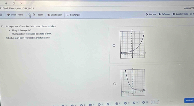 × 
A10/AR.Checkpoint1CBA24-25 Ashton Vil 
Color Thems Zoom Line Reader l Scratchpad Add nota Reference Question Guide 
12. An exponential function has these characteristics: 
The y-intercept is 2. 
The function increases at a rate of 50%. 
Which graph best represents this function? 
Revinw S