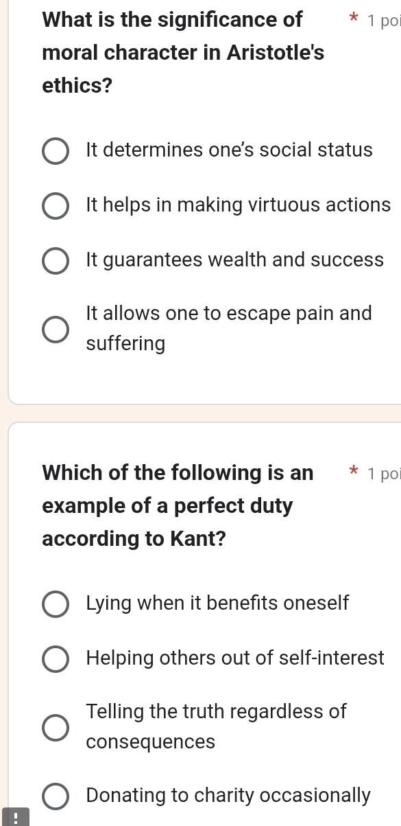 What is the significance of 1 poi
moral character in Aristotle's
ethics?
It determines one's social status
It helps in making virtuous actions
It guarantees wealth and success
It allows one to escape pain and
suffering
Which of the following is an 1 po
example of a perfect duty
according to Kant?
Lying when it benefits oneself
Helping others out of self-interest
Telling the truth regardless of
consequences
Donating to charity occasionally
: