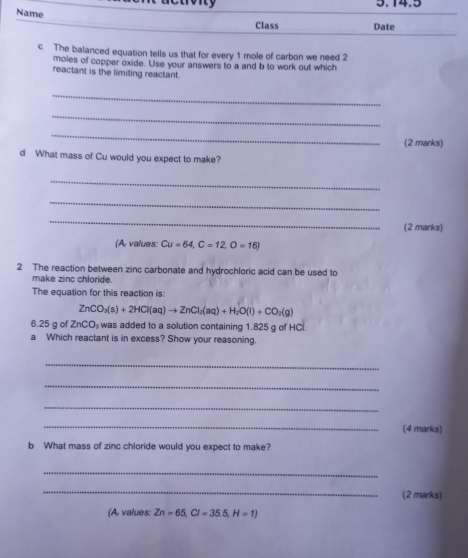 rony 5.14.5 
Name 
Class Date 
c The balanced equation tells us that for every 1 mole of carbon we need 2
moles of copper oxide. Use your answers to a and b to work out which 
reactant is the limiting reactant. 
_ 
_ 
_ 
(2 marks) 
d What mass of Cu would you expect to make? 
_ 
_ 
_ 
(2 marks) 
(A values: Cu=64, C=12, O=16)
2 The reaction between zinc carbonate and hydrochloric acid can be used to 
make zinc chloride. 
The equation for this reaction is:
ZnCO_3(s)+2HCl(aq)to ZnCl_2(aq)+H_2O(l)+CO_2(g)
6. 25 g of ZnCO_3 was added to a solution containing 1.825 g of HCl. 
a Which reactant is in excess? Show your reasoning. 
_ 
_ 
_ 
_ 
(4 marks) 
b What mass of zinc chloride would you expect to make? 
_ 
_ 
(2 marks) 
(A, values: Zn=65, Cl=35.5, H=1)