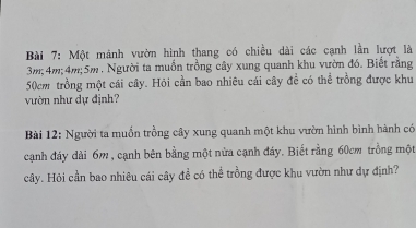 Một mảnh vườn hình thang có chiều dài các cạnh lần lượt là
3m; 4m; 4m; 5m. Người ta muồn trồng cây xung quanh khu vườn đó. Biết rằng
50cm trồng một cái cây. Hỏi cần bao nhiêu cái cây đề có thể trồng được khu 
vườn như dự định? 
Bài 12: Người ta muồn trồng cây xung quanh một khu vườn hình bình hành có 
cạnh đáy dài 6m , cạnh bên bằng một nửa cạnh đáy. Biết rằng 60cm trồng một 
cây. Hỏi cần bao nhiêu cái cây đề có thể trồng được khu vườn như dự định?