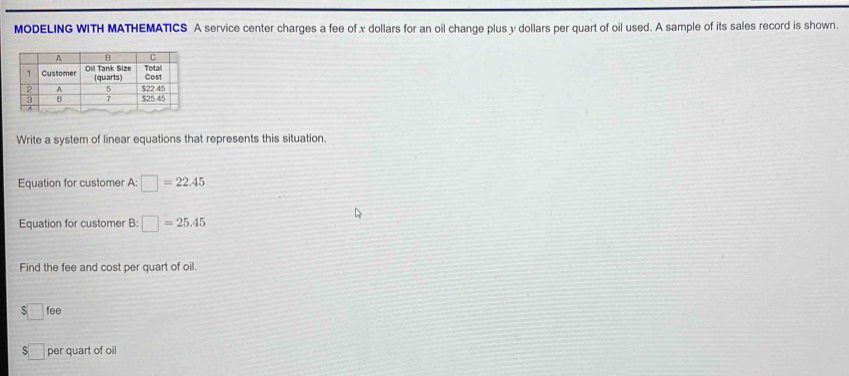 MODELING WITH MATHEMATICS A service center charges a fee of x dollars for an oil change plus y dollars per quart of oil used. A sample of its sales record is shown. 
Write a system of linear equations that represents this situation. 
Equation for customer A: □ =22.45
Equation for customer B: □ =25.45
Find the fee and cost per quart of oil.
$□ fee
5 per quart of oil