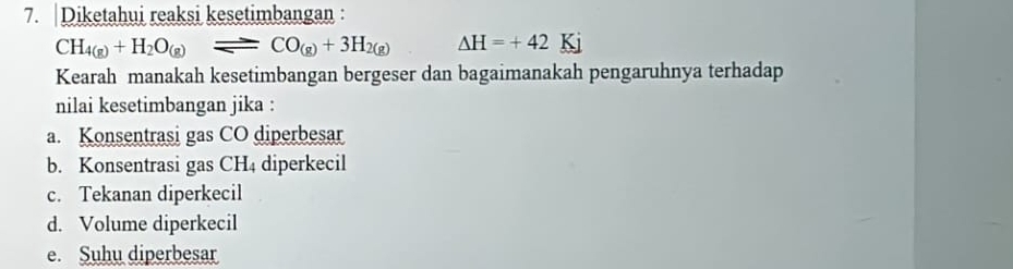 Diketahui reaksi kesetimbangan :
CH_4(g)+H_2O_(g)leftharpoons CO_(g)+3H_2(g) △ H=+42K
Kearah manakah kesetimbangan bergeser dan bagaimanakah pengaruhnya terhadap 
nilai kesetimbangan jika : 
a. Konsentrasi gas CO diperbesar 
b. Konsentrasi gas CH4 diperkecil 
c. Tekanan diperkecil 
d. Volume diperkecil 
e. Suhu diperbesar