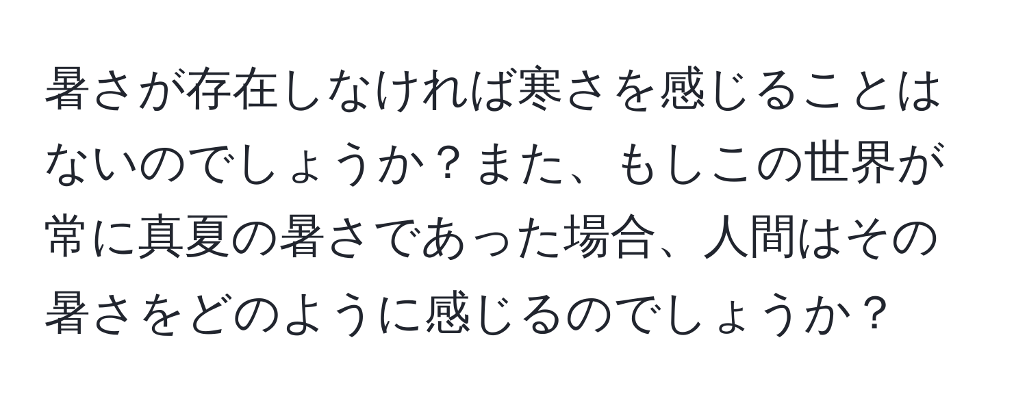 暑さが存在しなければ寒さを感じることはないのでしょうか？また、もしこの世界が常に真夏の暑さであった場合、人間はその暑さをどのように感じるのでしょうか？