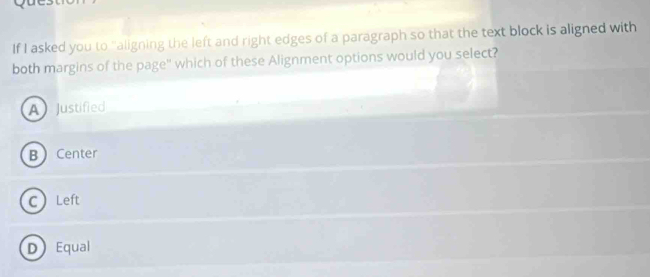 If I asked you to "aligning the left and right edges of a paragraph so that the text block is aligned with
both margins of the page" which of these Alignment options would you select?
A Justified
B Center
CLeft
D Equal