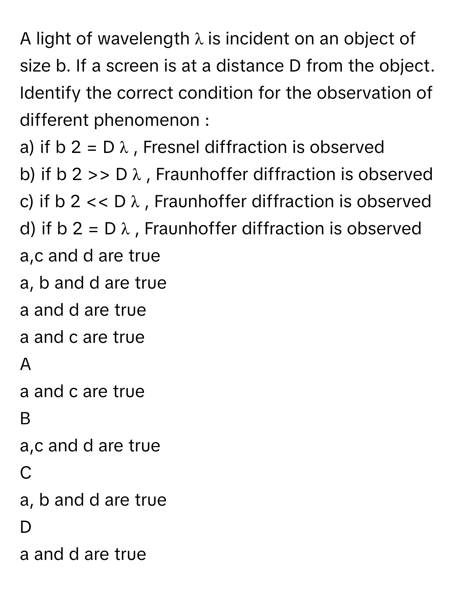 A light of wavelength λ      is incident on an object of size b. If a screen is at a distance D from the object. Identify the correct condition for the observation of different phenomenon :
a) if b   2      =  D  λ      , Fresnel diffraction is observed
b) if b   2      >>   D  λ     , Fraunhoffer diffraction is observed
c) if b   2      <<   D  λ     , Fraunhoffer diffraction is observed
d) if b   2      =  D  λ     , Fraunhoffer diffraction is observed a,c and d are true
a, b and d are true
a and d are true
a and c are true

A  
a and c are true 


B  
a,c and d are true 


C  
a, b and d are true 


D  
a and d are true