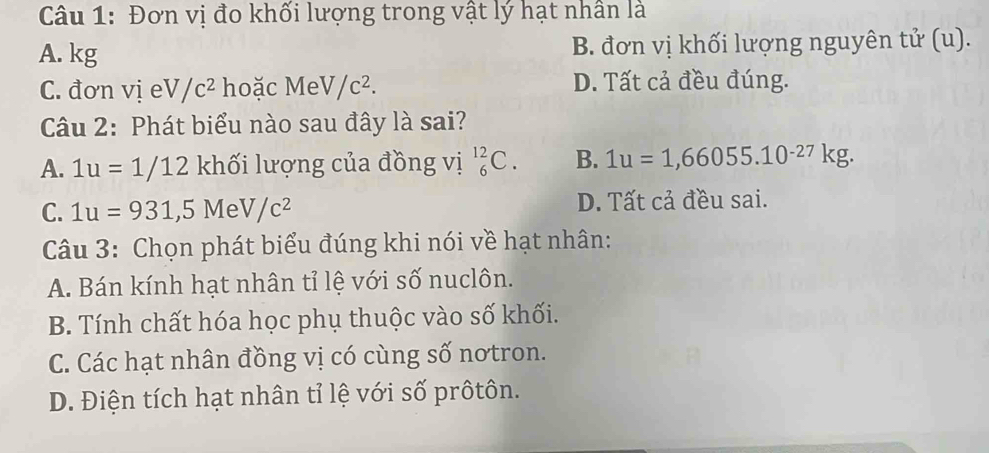 Đơn vị đo khối lượng trong vật lý hạt nhân là
A. kg B. đơn vị khối lượng nguyên tử (u).
C. đơn vị eV/c^2 hoặc MeV/c^2. D. Tất cả đều đúng.
Câu 2: Phát biểu nào sau đây là sai?
A. 1u=1/12 khối lượng của đồng vị _6^((12)C. B. 1u=1,66055.10^-27)kg.
C. 1u=931, 5MeV/c^2 D. Tất cả đều sai.
Câu 3: Chọn phát biểu đúng khi nói về hạt nhân:
A. Bán kính hạt nhân tỉ lệ với số nuclôn.
B. Tính chất hóa học phụ thuộc vào số khối.
C. Các hạt nhân đồng vị có cùng số notron.
D. Điện tích hạt nhân tỉ lệ với số prôtôn.