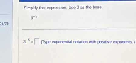 Simplify this expression. Use 3 as the base.
3^(-5)
05/25
3^(-5)=□ (Type exponential notation with positive exponents.)