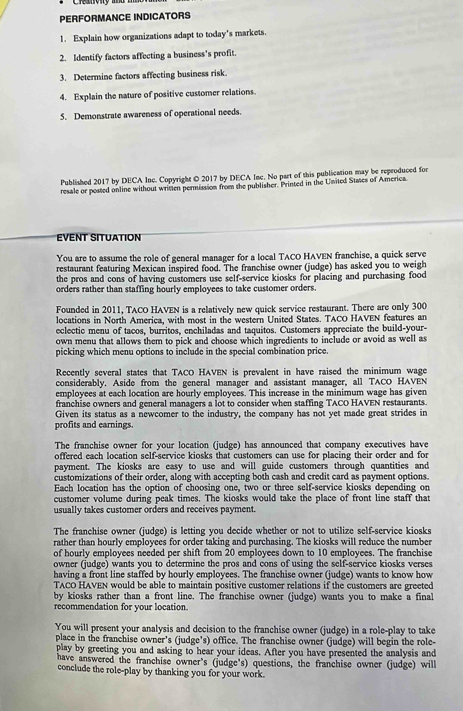 PERFORMANCE INDICATORS
1. Explain how organizations adapt to today's markets.
2. Identify factors affecting a business’s profit.
3. Determine factors affecting business risk.
4. Explain the nature of positive customer relations.
5. Demonstrate awareness of operational needs.
Published 2017 by DECA Inc. Copyright © 2017 by DECA Inc. No part of this publication may be reproduced for
resale or posted online without written permission from the publisher. Printed in the United States of America.
ÉVENT SITUATION
You are to assume the role of general manager for a local TACO HAVEN franchise, a quick serve
restaurant featuring Mexican inspired food. The franchise owner (judge) has asked you to weigh
the pros and cons of having customers use self-service kiosks for placing and purchasing food
orders rather than staffing hourly employees to take customer orders.
Founded in 2011, TACO HAVEN is a relatively new quick service restaurant. There are only 300
locations in North America, with most in the western United States. TACO HAVEN features an
eclectic menu of tacos, burritos, enchiladas and taquitos. Customers appreciate the build-your-
own menu that allows them to pick and choose which ingredients to include or avoid as well as
picking which menu options to İnclude in the special combination price.
Recently several states that TACO HAVEN is prevalent in have raised the minimum wage
considerably. Aside from the general manager and assistant manager, all TACO HAVEN
employees at each location are hourly employees. This increase in the minimum wage has given
franchise owners and general managers a lot to consider when staffing TACO HAVEN restaurants.
Given its status as a newcomer to the industry, the company has not yet made great strides in
profits and earnings.
The franchise owner for your location (judge) has announced that company executives have
offered each location self-service kiosks that customers can use for placing their order and for
payment. The kiosks are easy to use and will guide customers through quantities and
customizations of their order, along with accepting both cash and credit card as payment options.
Each location has the option of choosing one, two or three self-service kiosks depending on
customer volume during peak times. The kiosks would take the place of front line staff that
usually takes customer orders and receives payment.
The franchise owner (judge) is letting you decide whether or not to utilize self-service kiosks
rather than hourly employees for order taking and purchasing. The kiosks will reduce the number
of hourly employees needed per shift from 20 employees down to 10 employees. The franchise
owner (judge) wants you to determine the pros and cons of using the self-service kiosks verses
having a front line staffed by hourly employees. The franchise owner (judge) wants to know how
TACO HAVEN would be able to maintain positive customer relations if the customers are greeted
by kiosks rather than a front line. The franchise owner (judge) wants you to make a final
recommendation for your location.
You will present your analysis and decision to the franchise owner (judge) in a role-play to take
place in the franchise owner’s (judge’s) office. The franchise owner (judge) will begin the role-
play by greeting you and asking to hear your ideas. After you have presented the analysis and
have answered the franchise owner's (judge's) questions, the franchise owner (judge) will
conclude the role-play by thanking you for your work.