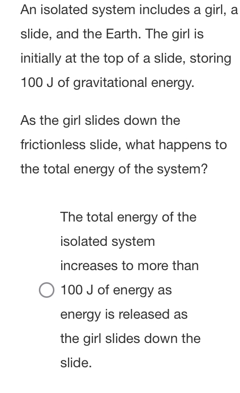 An isolated system includes a girl, a
slide, and the Earth. The girl is
initially at the top of a slide, storing
100 J of gravitational energy.
As the girl slides down the
frictionless slide, what happens to
the total energy of the system?
The total energy of the
isolated system
increases to more than
100 J of energy as
energy is released as
the girl slides down the
slide.