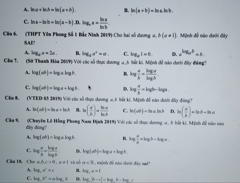 A. ln a+ln b=ln (a+b). B. ln (a+b)=ln a.ln b.
C. ln a-ln b=ln (a-b). .D. log _ba= ln a/ln b .
Câu 6. (THPT Yên Phong Số 1 Bắc Ninh 2019) Cho hai số dương a, b(a!= 1). Mệnh đề nào dưới đây
SAI?
A. log _aa=2a. B. log _aa^a=alpha . C. log _a1=0. D. a^(log _a)b=b.
Câu 7. (Sở Thanh Hóa 2019) Với các số thực dương a,b bắt kì. Mệnh đề nào dưới đây đúng?
A. log (ab)=log a.log b. B. log  a/b = log a/log b .
C. log (ab)=log a+log b. log  a/b =log b-log a.
D.
Câu 8. 1(VTED 03 2019) Với các số thực dương a,b bắt kì. Mệnh đề nào dưới đây đúng?
A. ln (ab)=ln a+ln b B. ln ( a/b )= ln a/ln b  C. ln (ab)=ln a.ln b D. ln ( a/b )=ln b-ln a
Câu 9. (Chuyên Lê Hồng Phong Nam Định 2019) Với các số thực dương a, 6 bắt ki. Mệnh đề nào sau
đây đúng?
A. log (ab)=log a.log b. B. log  a/b =log b-log a.
C. log  a/b = log a/log b . D. log (ab)=log a+log b.
Câu 10. Cho a,b,c>0,a!= 1 và số alpha ∈ R , mệnh đề nào dưới đây sai?
A. log _aa^c=c B. log _aa=1
C. log _ab^a=alpha log _ab D. log _a|b-c|=log _ab-log _ac