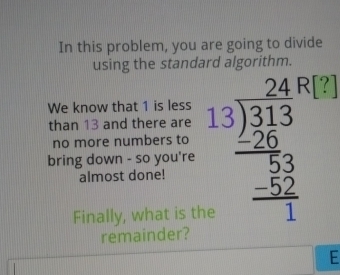 In this problem, you are going to divide 
using the standard algorithm. 
1 
We know that 1 is less 
than 13 and there are 
bring down - so you're beginarrayr 2446 13encloselongdiv 313 20 hline 5 hline 1endarray 
no more numbers to 
almost done! 
Finally, what is the 
remainder? 
E