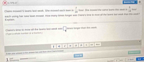 )17P517 Queation Matp 。 
Claire mowed 5 lawns last week. She mowed each lawn in  7/18  hour. She mowed the same lawns this week in  6/18 lons
each using her new lawn mower. How many times longer was Claire's time to mow all the lawns last week than this week? 
Explain. 
Claire's time to mow all the lawns fast week was □ times longer than this week. 
(Type a wholle number or a fraction ) 
1 A *. Mare 
Enter your answer in the answer box and then click Check Answer. 

Cleat Al 
1. Riferens