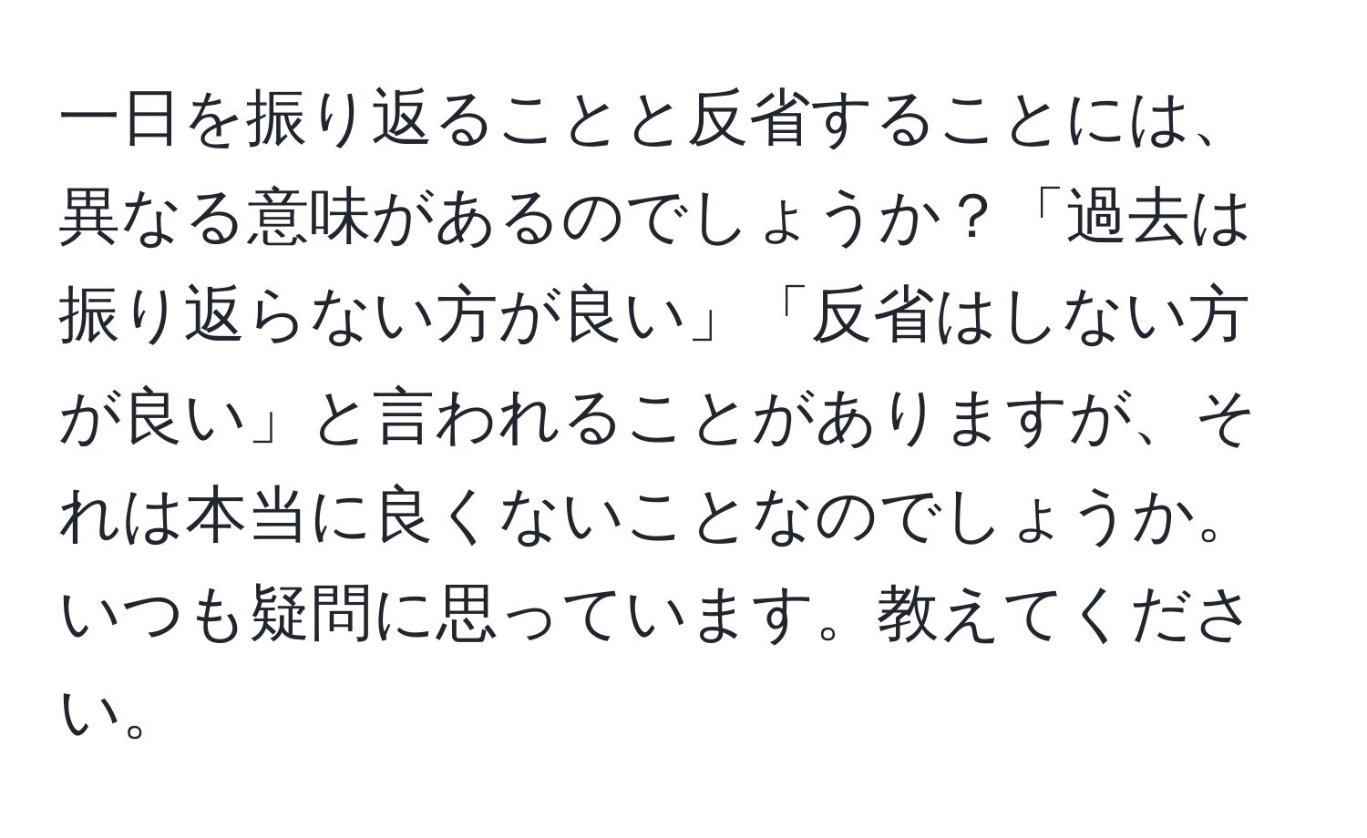 一日を振り返ることと反省することには、異なる意味があるのでしょうか？「過去は振り返らない方が良い」「反省はしない方が良い」と言われることがありますが、それは本当に良くないことなのでしょうか。いつも疑問に思っています。教えてください。