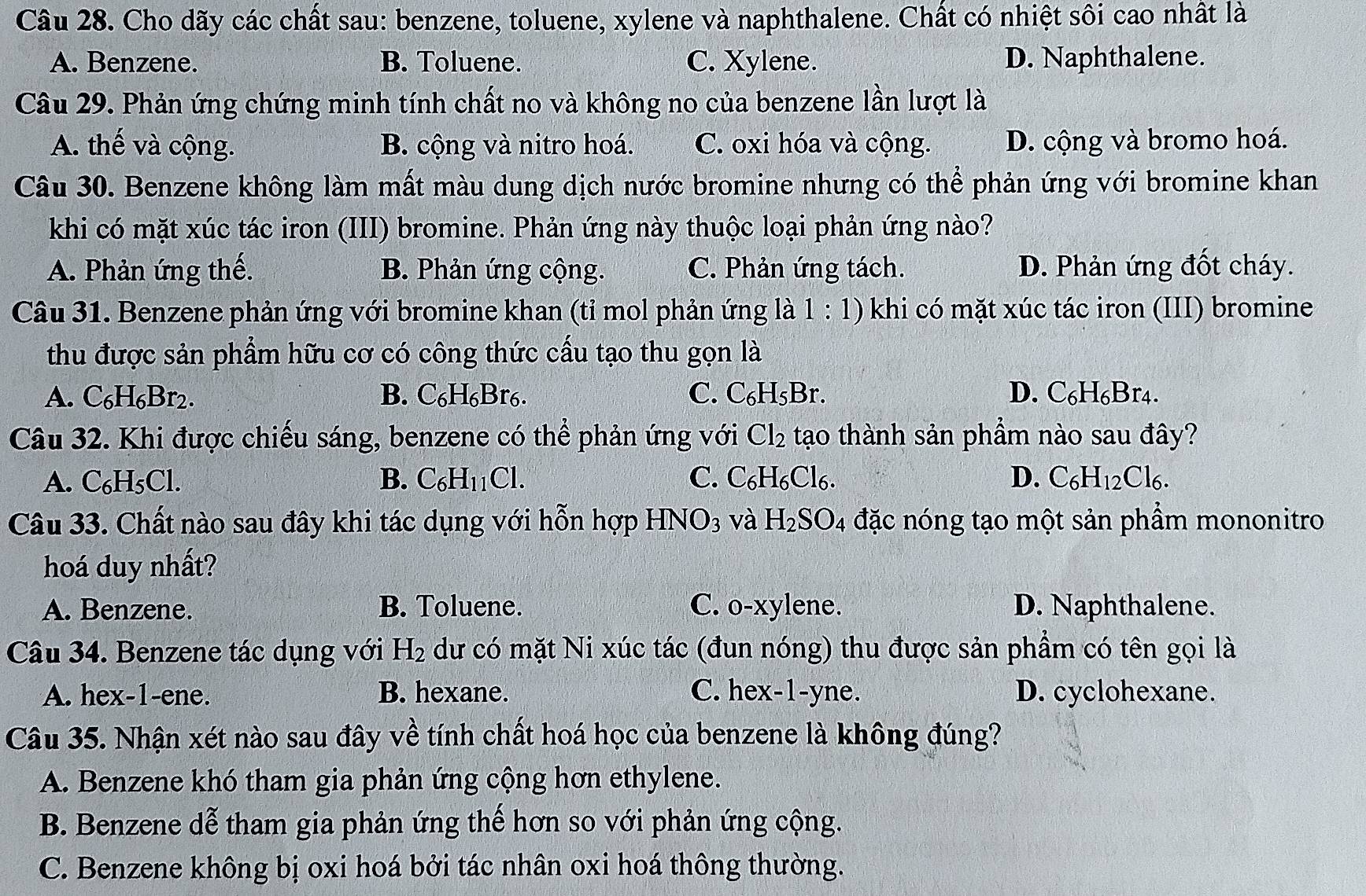 Cho dãy các chất sau: benzene, toluene, xylene và naphthalene. Chất có nhiệt sôi cao nhất là
A. Benzene. B. Toluene. C. Xylene. D. Naphthalene.
Câu 29. Phản ứng chứng minh tính chất no và không no của benzene lần lượt là
A. thế và cộng. B. cộng và nitro hoá. C. oxi hóa và cộng. D. cộng và bromo hoá.
Câu 30. Benzene không làm mất màu dung dịch nước bromine nhưng có thể phản ứng với bromine khan
khi có mặt xúc tác iron (III) bromine. Phản ứng này thuộc loại phản ứng nào?
A. Phản ứng thế. B. Phản ứng cộng. C. Phản ứng tách. D. Phản ứng đốt cháy.
Câu 31. Benzene phản ứng với bromine khan (tỉ mol phản ứng là 1:1) khi có mặt xúc tác iron (III) bromine
thu được sản phẩm hữu cơ có công thức cấu tạo thu gọn là
A. C_6H_6Br_2. B. C_6H_6Br_6 C. C₆H₅Br. D. C₆H₆Br4.
Câu 32. Khi được chiếu sáng, benzene có thể phản ứng với Cl_2 tạo thành sản phầm nào sau đây?
A. C_6H_5Cl. B. C_6H_11Cl. C. C_6H_6Cl_6. D. C_6H_12Cl_6.
Câu 33. Chất nào sau đây khi tác dụng với hỗn hợp 1 HNO_3 và H_2SO_4 đặc nóng tạo một sản phầm mononitro
hoá duy nhất?
A. Benzene. B. Toluene. C. o-xylene. D. Naphthalene.
Câu 34. Benzene tác dụng với dư có mặt Ni xúc tác (đun nóng) thu được sản phẩm có tên gọi là H_2
A. hex-1-ene. B. hexane. C. hex-1-yne. D. cyclohexane.
Câu 35. Nhận xét nào sau đây về tính chất hoá học của benzene là không đúng?
A. Benzene khó tham gia phản ứng cộng hơn ethylene.
B. Benzene dễ tham gia phản ứng thế hơn so với phản ứng cộng.
C. Benzene không bị oxi hoá bởi tác nhân oxi hoá thông thường.