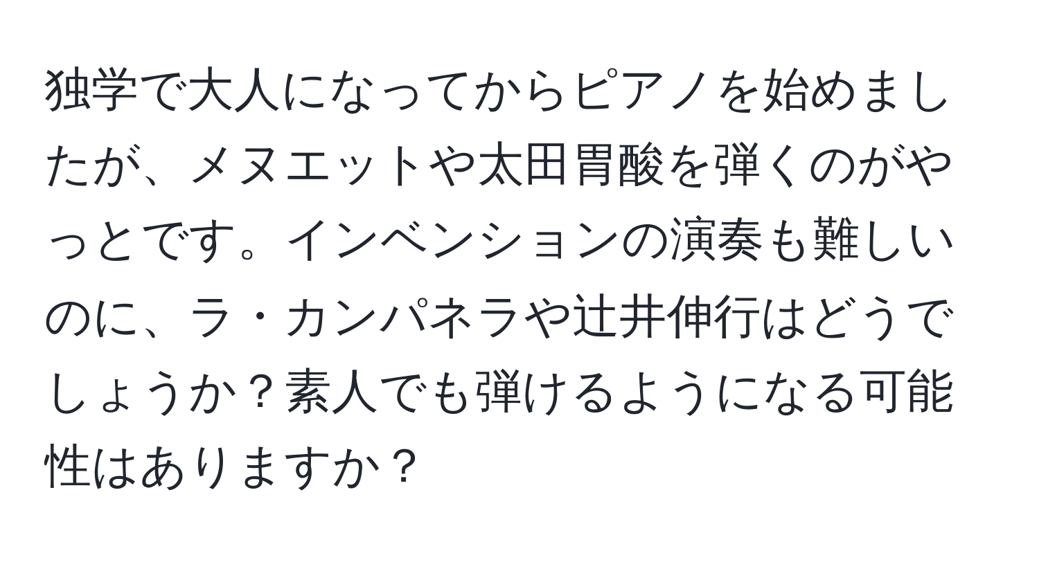 独学で大人になってからピアノを始めましたが、メヌエットや太田胃酸を弾くのがやっとです。インベンションの演奏も難しいのに、ラ・カンパネラや辻井伸行はどうでしょうか？素人でも弾けるようになる可能性はありますか？