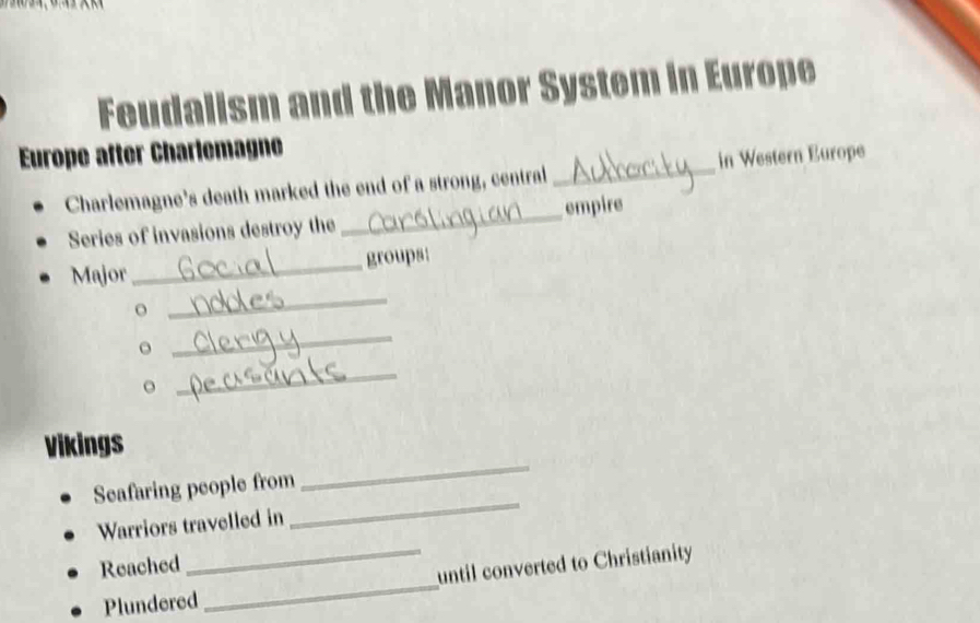 eu dalism and the Manor System in Europe 
Europe after Charlemagne 
Charlemagne's death marked the end of a strong, central _in Western Europe 
Series of invasions destroy the _empire 
_ 
Major_ groups: 
o 
_ 
。 
_ 
Vikings 
Seafaring people from 
_ 
Warriors travelled in 
_ 
Reached 
Plundered_ _until converted to Christianity